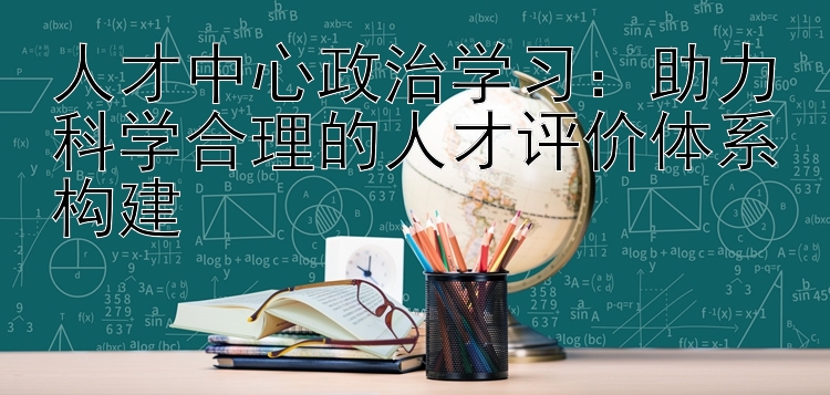 人才中心政治学习：助力科学合理的人才评价体系构建