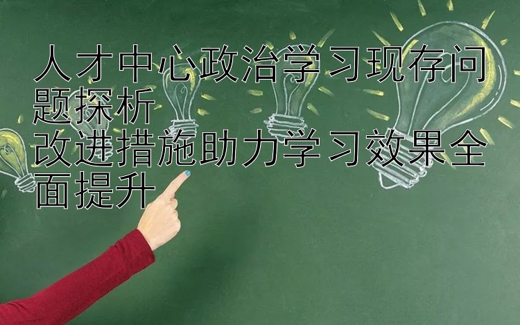 人才中心政治学习现存问题探析  改进措施助力学习效果全面提升