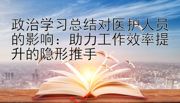 政治学习总结对医护人员的影响：助力工作效率提升的隐形推手