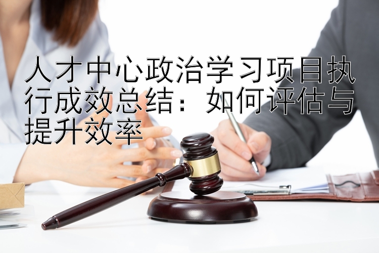 人才中心政治学习项目执行成效总结：如何评估与提升效率