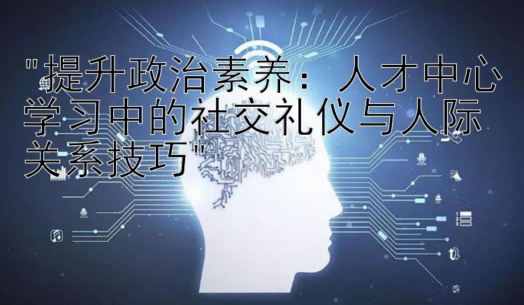 提升政治素养：人才中心学习中的社交礼仪与人际关系技巧