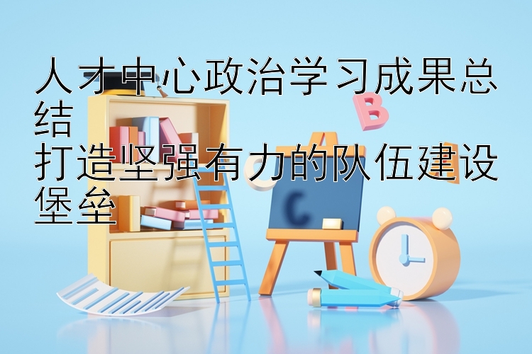 人才中心政治学习成果总结  打造坚强有力的队伍建设堡垒