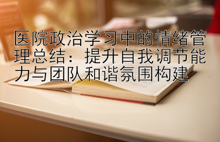 医院政治学习中的情绪管理总结：提升自我调节能力与团队和谐氛围构建