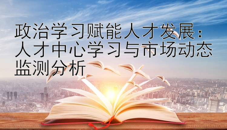 政治学习赋能人才发展：人才中心学习与市场动态监测分析