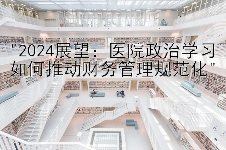 2024展望：医院政治学习如何推动财务管理规范化