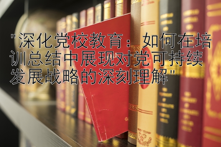 深化党校教育：如何在培训总结中展现对党可持续发展战略的深刻理解