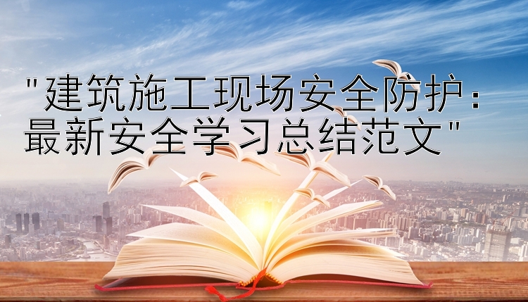 建筑施工现场安全防护：最新安全学习总结范文