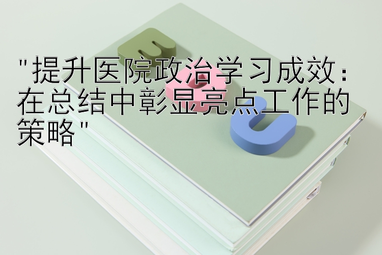 提升医院政治学习成效：在总结中彰显亮点工作的策略