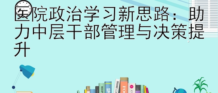 医院政治学习新思路：助力中层干部管理与决策提升