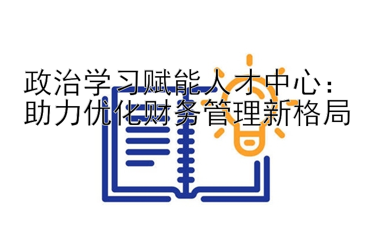 政治学习赋能人才中心：助力优化财务管理新格局