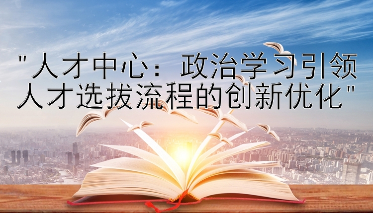 人才中心：政治学习引领人才选拔流程的创新优化