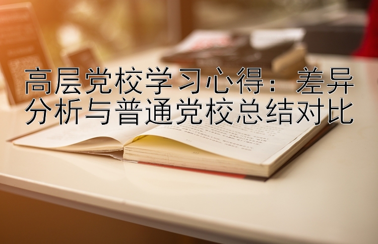 高层党校学习心得：差异分析与普通党校总结对比