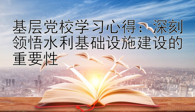 基层党校学习心得：深刻领悟水利基础设施建设的重要性