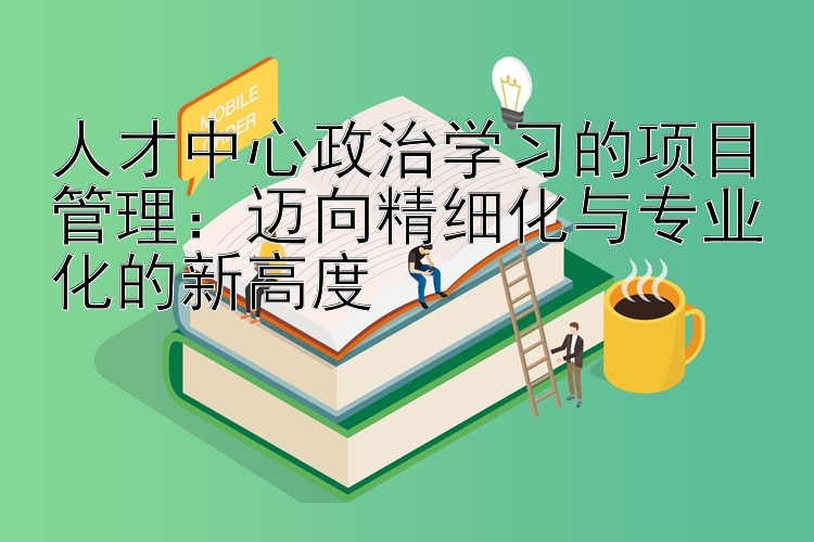 人才中心政治学习的项目管理：迈向精细化与专业化的新高度