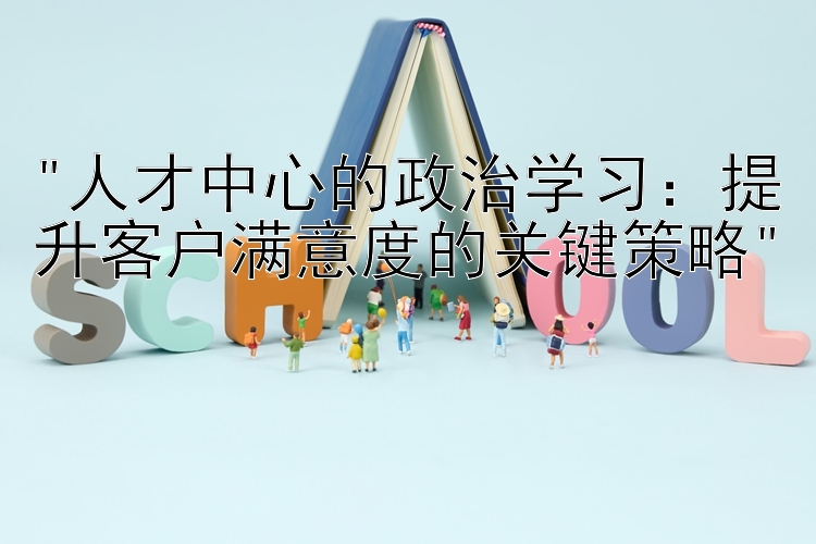 人才中心的政治学习：提升客户满意度的关键策略