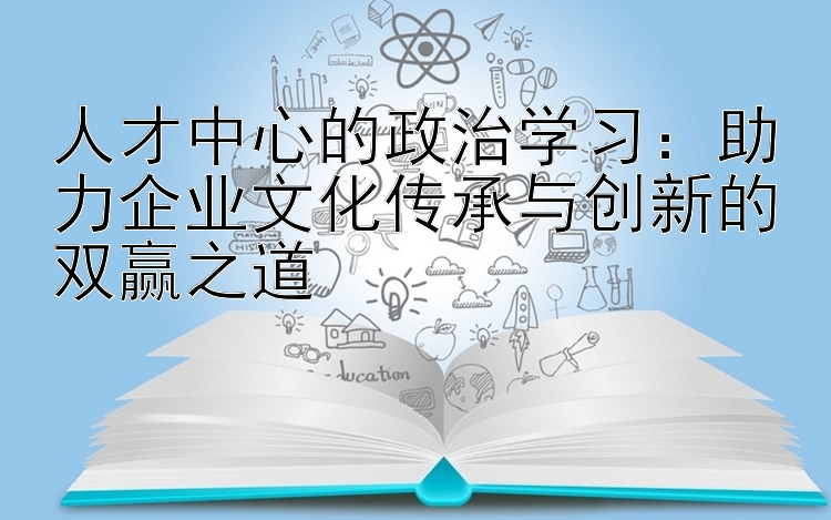 人才中心的政治学习：助力企业文化传承与创新的双赢之道