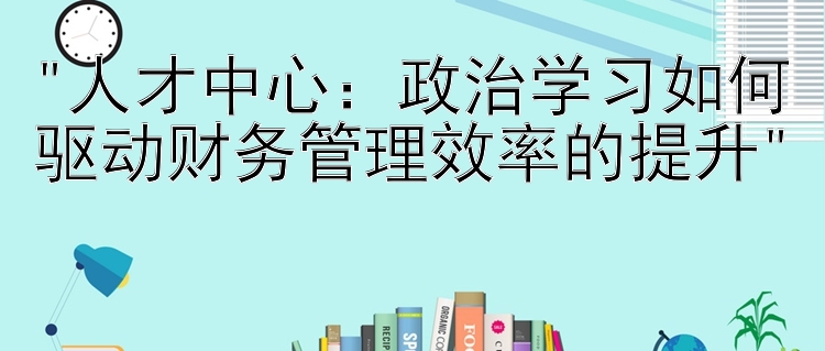 人才中心：政治学习如何驱动财务管理效率的提升