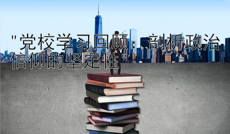 党校学习回顾：剖析政治信仰的坚定性