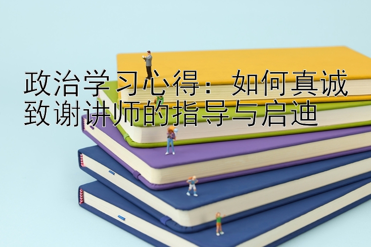 政治学习心得：如何真诚致谢讲师的指导与启迪