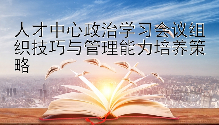 人才中心政治学习会议组织技巧与管理能力培养策略