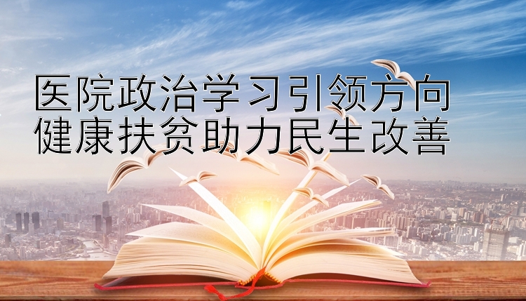 医院政治学习引领方向  健康扶贫助力民生改善