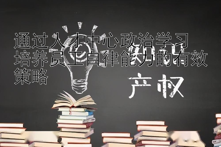 通过人才中心政治学习  培养员工自律能力的有效策略