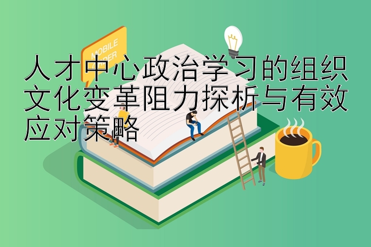 人才中心政治学习的组织文化变革阻力探析与有效应对策略