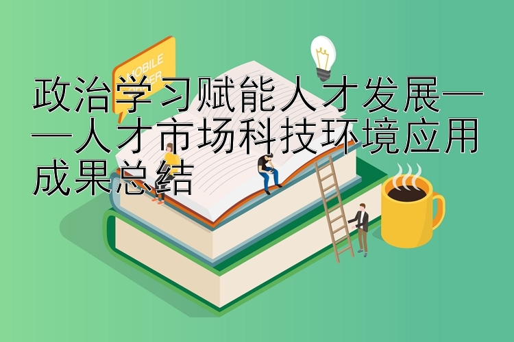 政治学习赋能人才发展——人才市场科技环境应用成果总结