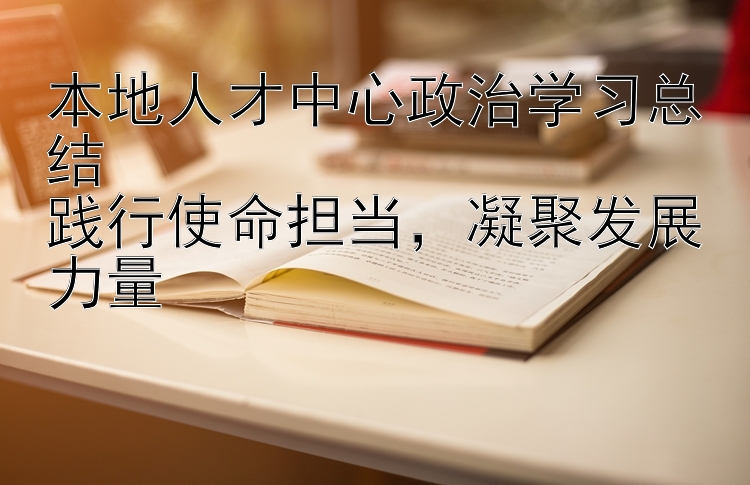 本地人才中心政治学习总结  践行使命担当  凝聚发展力量