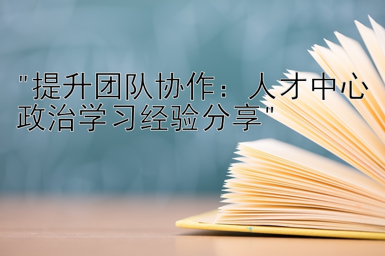 提升团队协作：人才中心政治学习经验分享