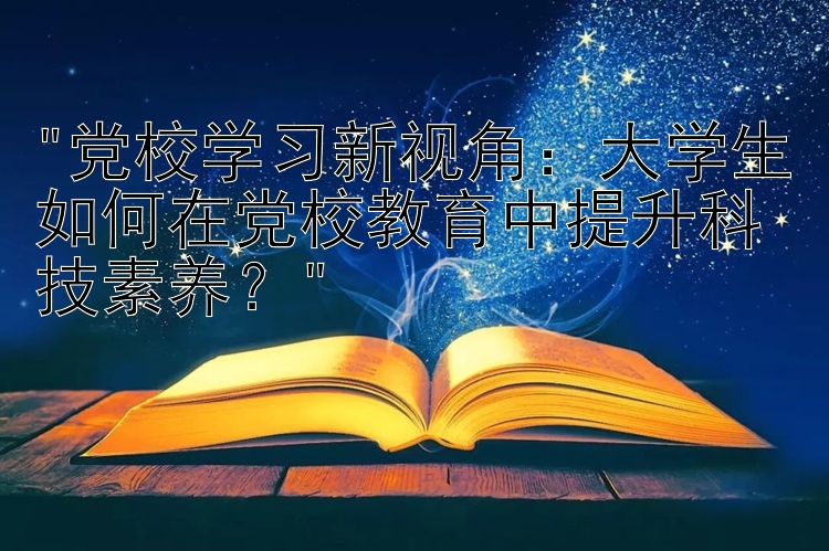 党校学习新视角：大学生如何在党校教育中提升科技素养？