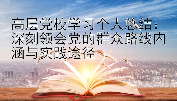 高层党校学习个人总结：深刻领会党的群众路线内涵与实践途径