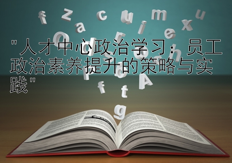 人才中心政治学习：员工政治素养提升的策略与实践