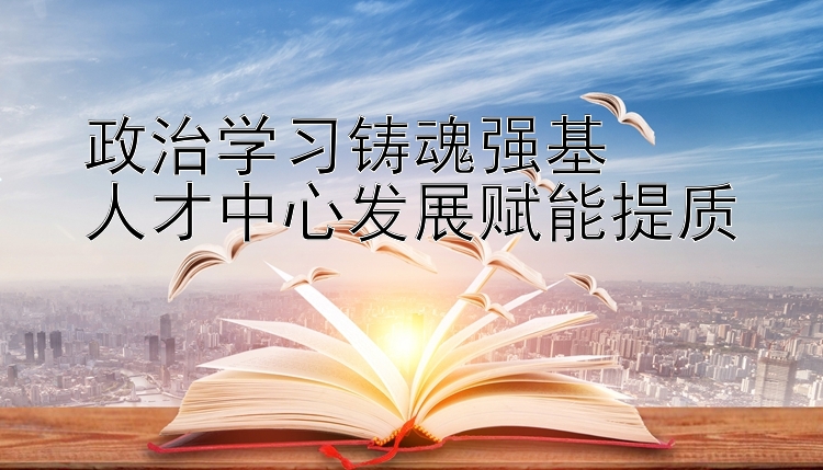 政治学习铸魂强基  人才中心发展赋能提质