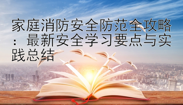 家庭消防安全防范全攻略：最新安全学习要点与实践总结