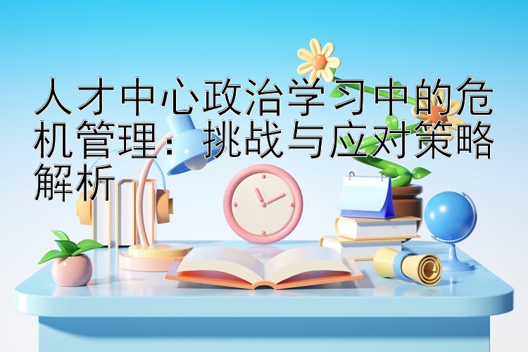 人才中心政治学习中的危机管理：挑战与应对策略解析