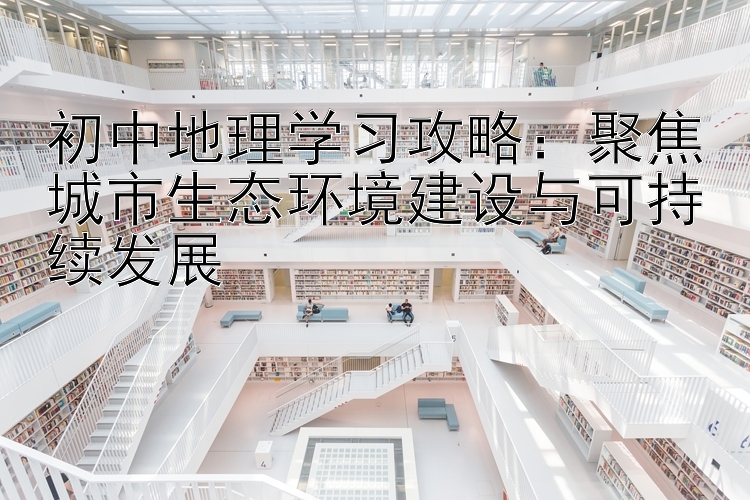 初中地理学习攻略：聚焦城市生态环境建设与可持续发展