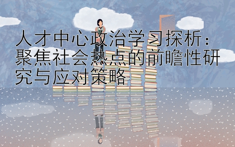 人才中心政治学习探析：聚焦社会热点的前瞻性研究与应对策略