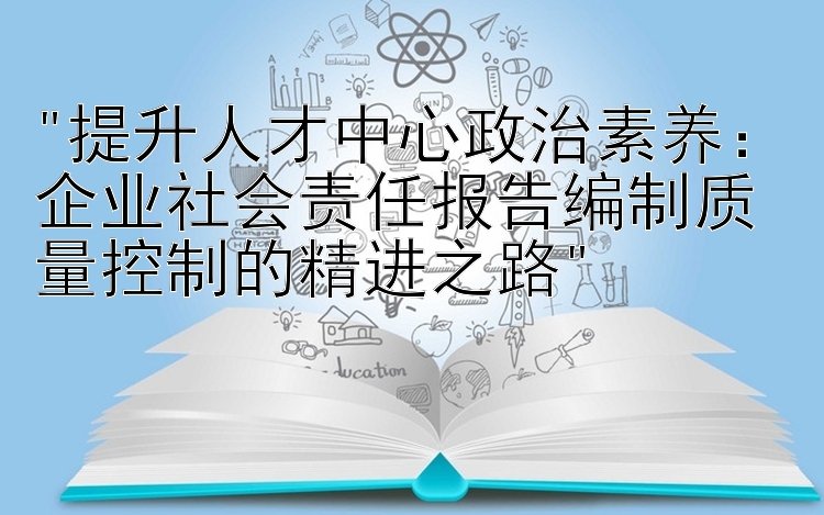 提升人才中心政治素养：企业社会责任报告编制质量控制的精进之路