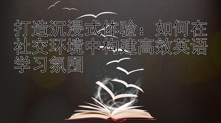 打造沉浸式体验：如何在社交环境中构建高效英语学习氛围