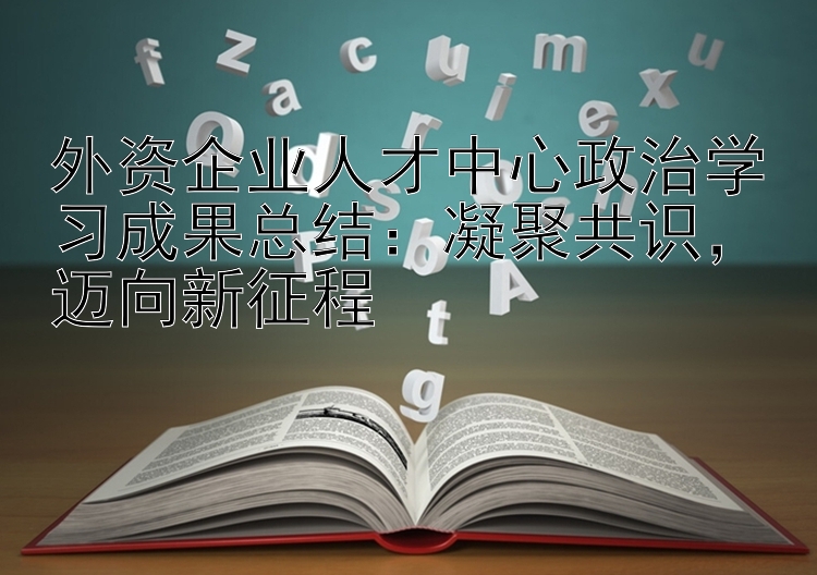 外资企业人才中心政治学习成果总结：凝聚共识，迈向新征程