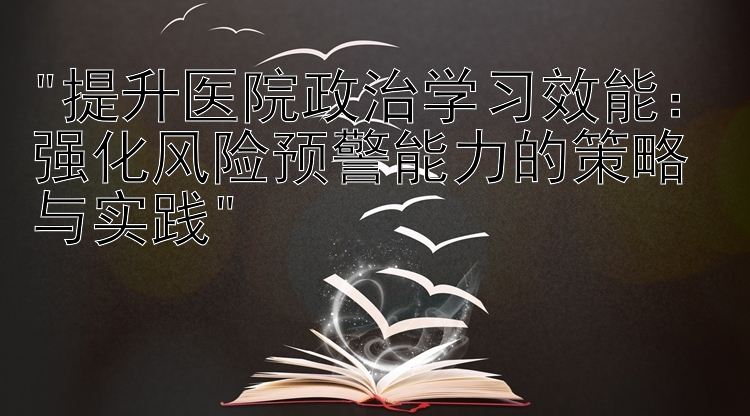 提升医院政治学习效能：强化风险预警能力的策略与实践