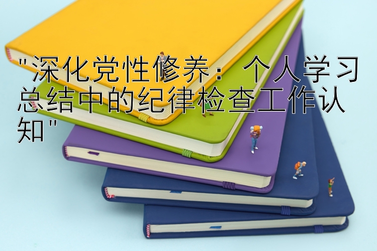 深化党性修养：个人学习总结中的纪律检查工作认知