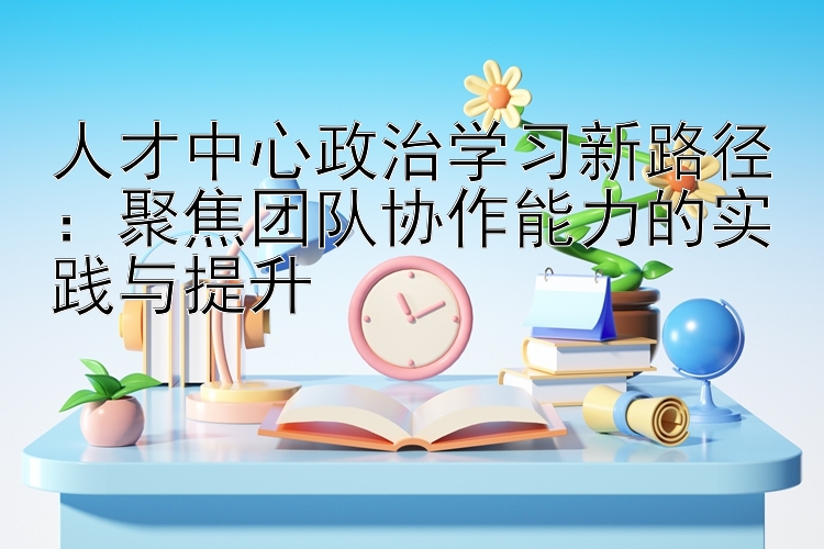 人才中心政治学习新路径：聚焦团队协作能力的实践与提升