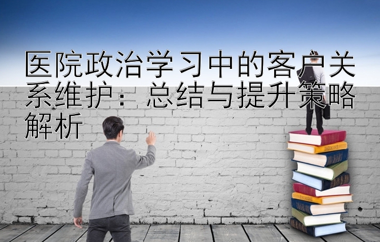 医院政治学习中的客户关系维护：总结与提升策略解析