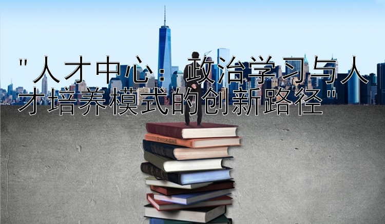 人才中心：政治学习与人才培养模式的创新路径