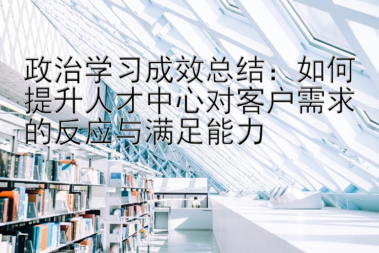 政治学习成效总结：如何提升人才中心对客户需求的反应与满足能力