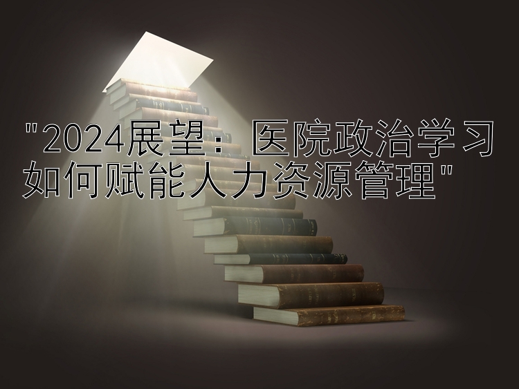 2024展望：医院政治学习如何赋能人力资源管理