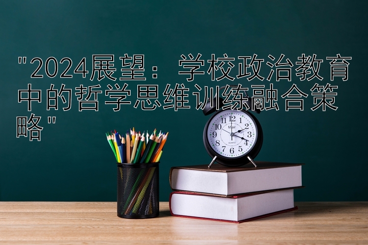 2024展望：学校政治教育中的哲学思维训练融合策略