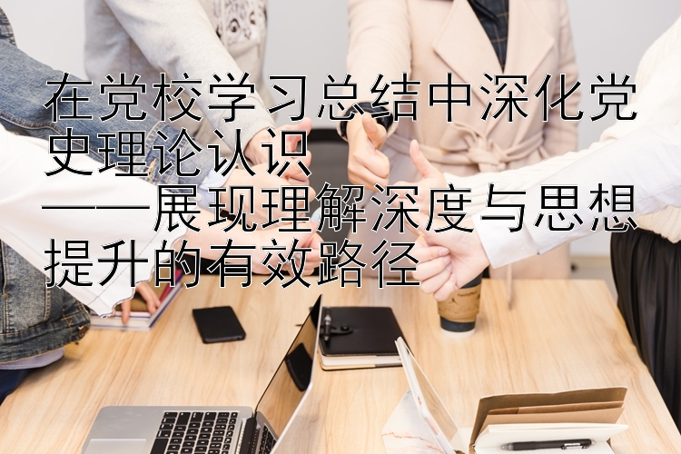 在党校学习总结中深化党史理论认识  ——展现理解深度与思想提升的有效路径